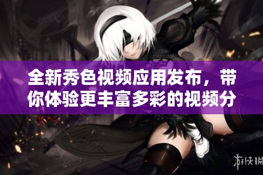 全新秀色视频应用发布，带你体验更丰富多彩的视频分享乐趣