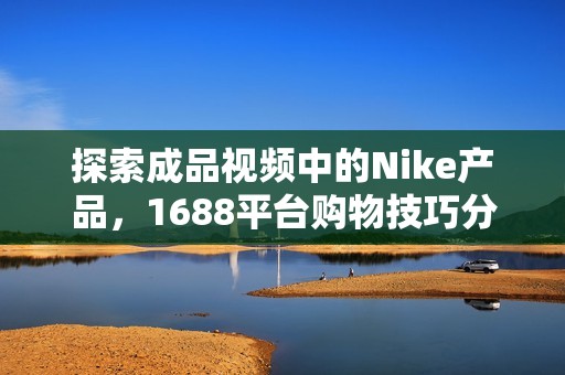 探索成品视频中的Nike产品，1688平台购物技巧分享