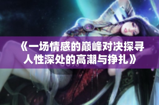 《一场情感的巅峰对决探寻人性深处的高潮与挣扎》