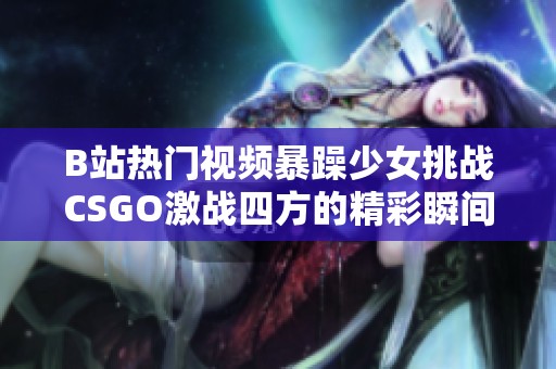 B站热门视频暴躁少女挑战CSGO激战四方的精彩瞬间