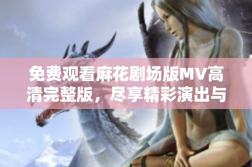 免费观看麻花剧场版MV高清完整版，尽享精彩演出与精彩故事