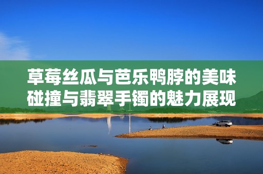 草莓丝瓜与芭乐鸭脖的美味碰撞与翡翠手镯的魅力展现