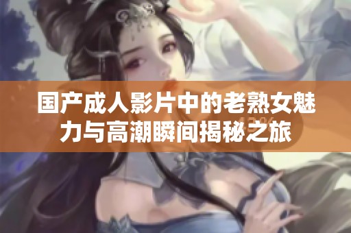 国产成人影片中的老熟女魅力与高潮瞬间揭秘之旅