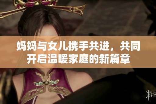 妈妈与女儿携手共进，共同开启温暖家庭的新篇章