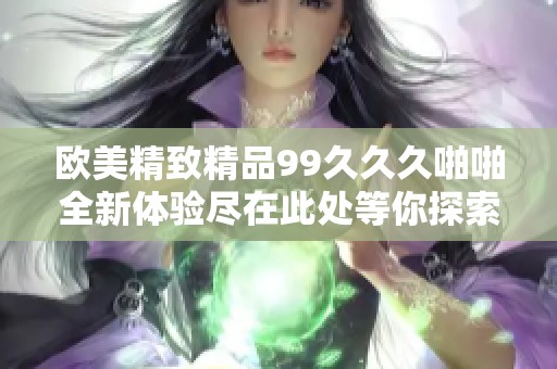 欧美精致精品99久久久啪啪全新体验尽在此处等你探索