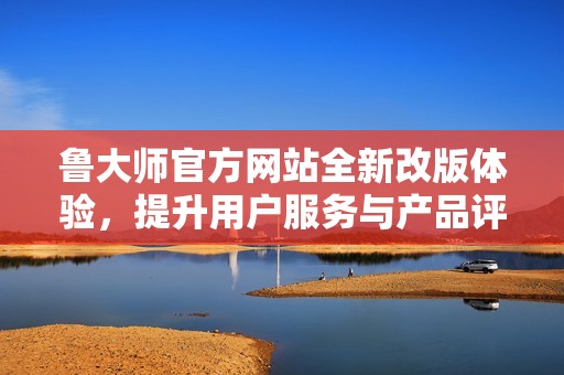 鲁大师官方网站全新改版体验，提升用户服务与产品评测功能
