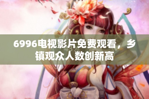 6996电视影片免费观看，乡镇观众人数创新高