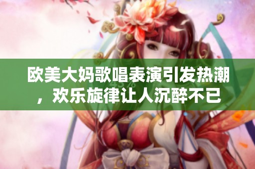 欧美大妈歌唱表演引发热潮，欢乐旋律让人沉醉不已