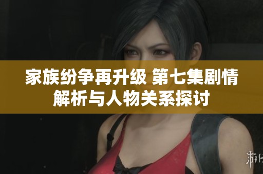 家族纷争再升级 第七集剧情解析与人物关系探讨