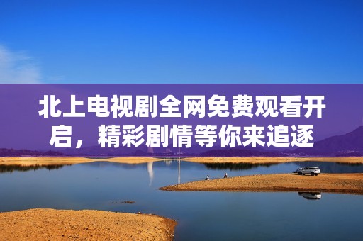 北上电视剧全网免费观看开启，精彩剧情等你来追逐