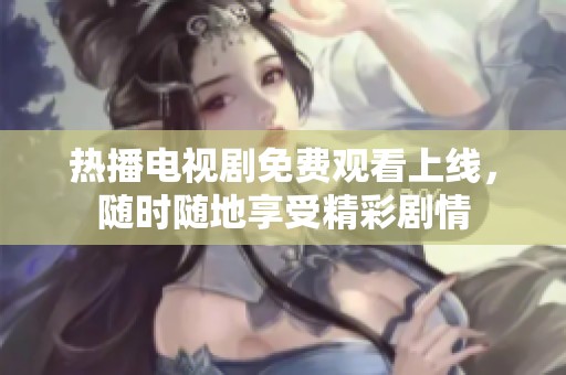 热播电视剧免费观看上线，随时随地享受精彩剧情
