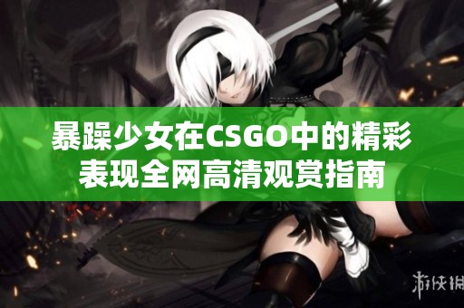 暴躁少女在CSGO中的精彩表现全网高清观赏指南