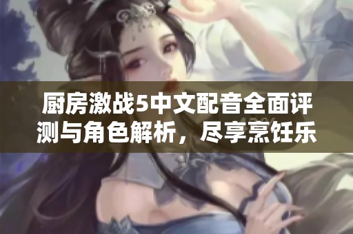 厨房激战5中文配音全面评测与角色解析，尽享烹饪乐趣