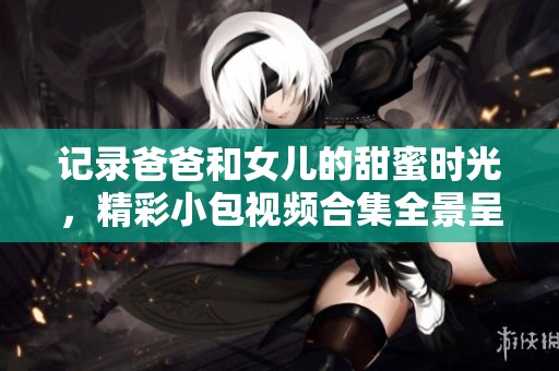 记录爸爸和女儿的甜蜜时光，精彩小包视频合集全景呈现