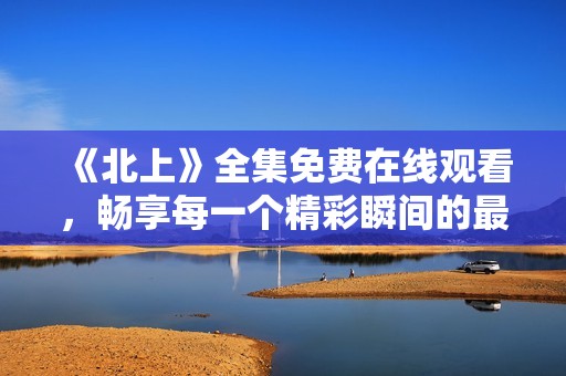《北上》全集免费在线观看，畅享每一个精彩瞬间的最佳选择