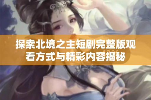 探索北境之主短剧完整版观看方式与精彩内容揭秘