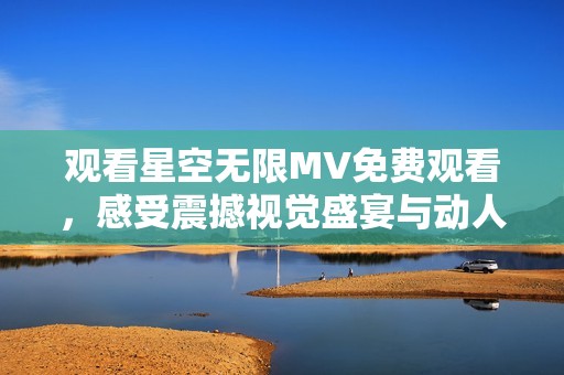 观看星空无限MV免费观看，感受震撼视觉盛宴与动人旋律