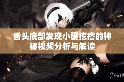 舌头底部发现小硬疙瘩的神秘视频分析与解读