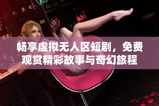 畅享虚拟无人区短剧，免费观赏精彩故事与奇幻旅程