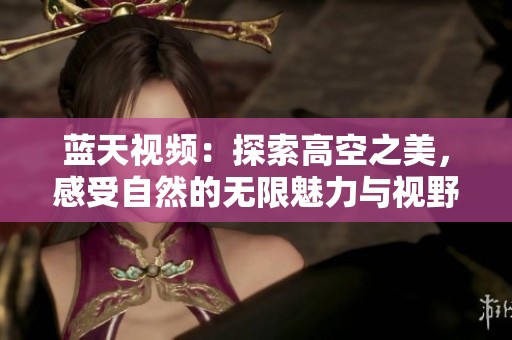 蓝天视频：探索高空之美，感受自然的无限魅力与视野
