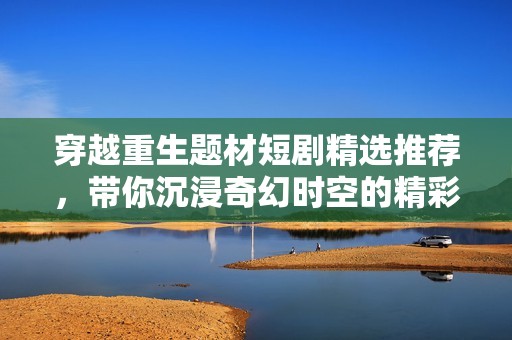 穿越重生题材短剧精选推荐，带你沉浸奇幻时空的精彩故事