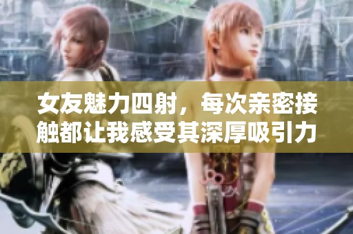 女友魅力四射，每次亲密接触都让我感受其深厚吸引力