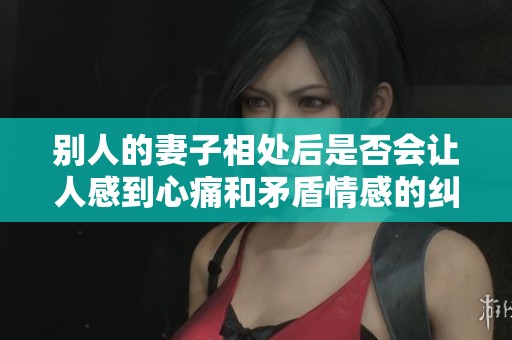 别人的妻子相处后是否会让人感到心痛和矛盾情感的纠葛