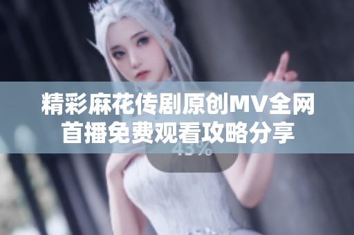 精彩麻花传剧原创MV全网首播免费观看攻略分享