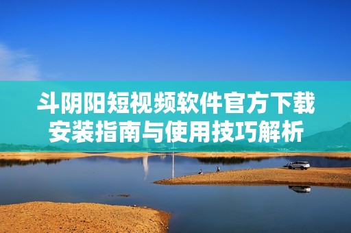 斗阴阳短视频软件官方下载安装指南与使用技巧解析