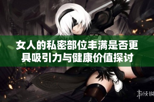 女人的私密部位丰满是否更具吸引力与健康价值探讨