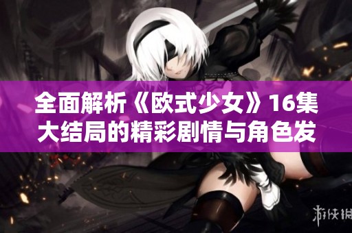 全面解析《欧式少女》16集大结局的精彩剧情与角色发展