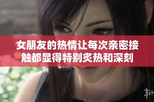 女朋友的热情让每次亲密接触都显得特别炙热和深刻