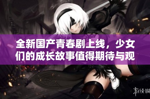 全新国产青春剧上线，少女们的成长故事值得期待与观看