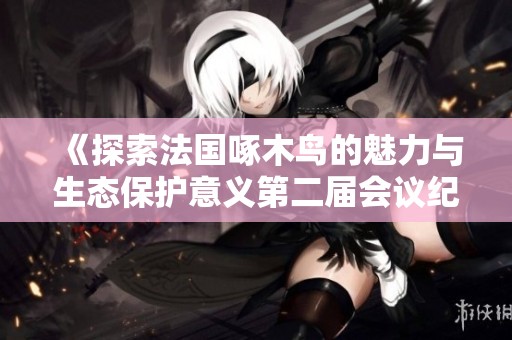 《探索法国啄木鸟的魅力与生态保护意义第二届会议纪要》