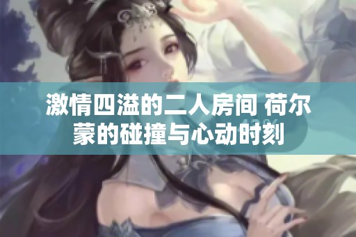 激情四溢的二人房间 荷尔蒙的碰撞与心动时刻
