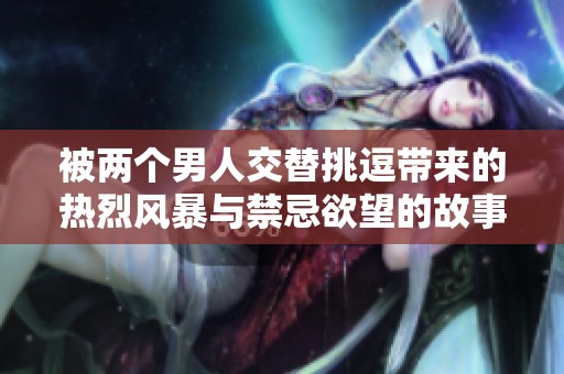 被两个男人交替挑逗带来的热烈风暴与禁忌欲望的故事