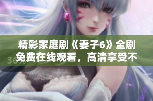 精彩家庭剧《妻子6》全剧免费在线观看，高清享受不容错过！