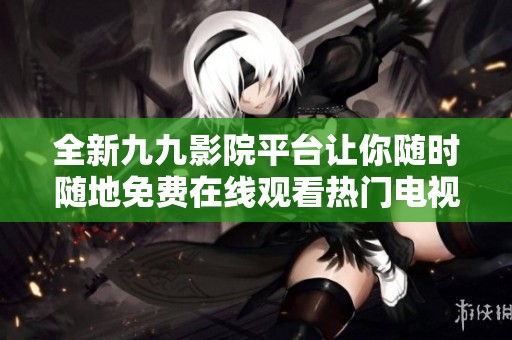全新九九影院平台让你随时随地免费在线观看热门电视剧系列