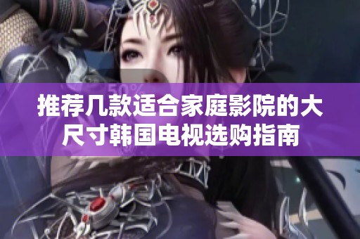 推荐几款适合家庭影院的大尺寸韩国电视选购指南