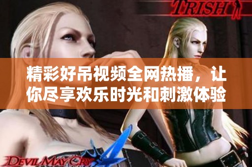 精彩好吊视频全网热播，让你尽享欢乐时光和刺激体验