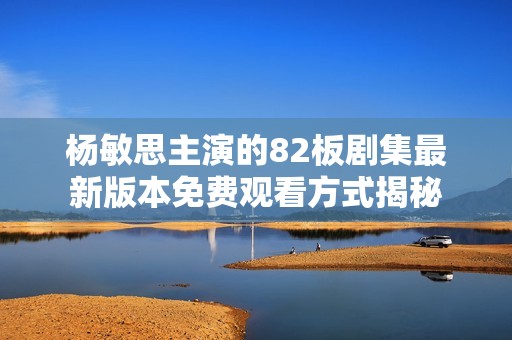 杨敏思主演的82板剧集最新版本免费观看方式揭秘