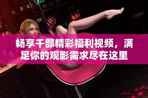 畅享千部精彩福利视频，满足你的观影需求尽在这里