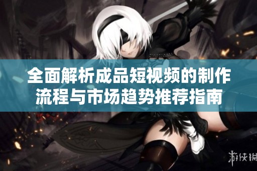全面解析成品短视频的制作流程与市场趋势推荐指南