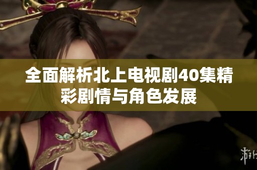 全面解析北上电视剧40集精彩剧情与角色发展