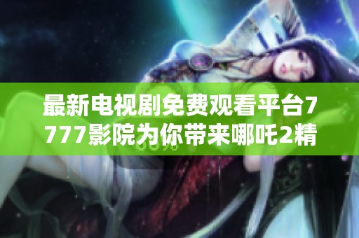 最新电视剧免费观看平台7777影院为你带来哪吒2精彩内容合集