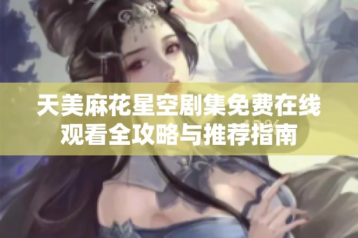 天美麻花星空剧集免费在线观看全攻略与推荐指南