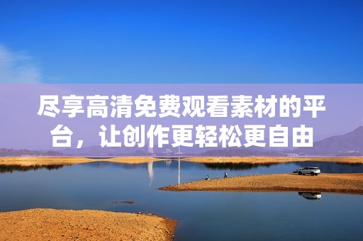 尽享高清免费观看素材的平台，让创作更轻松更自由