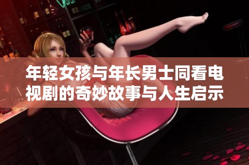 年轻女孩与年长男士同看电视剧的奇妙故事与人生启示