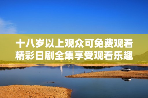 十八岁以上观众可免费观看精彩日剧全集享受观看乐趣