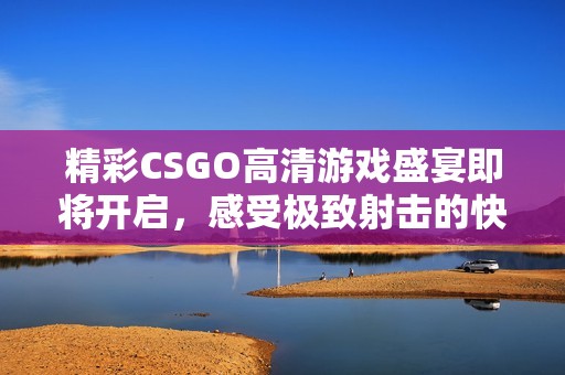 精彩CSGO高清游戏盛宴即将开启，感受极致射击的快感与激情